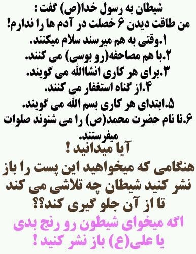 شیطان به رسول خدا گفت: من طاقت دیدن 6 خصلت در آدمها را ندارم! 	1. وقتی به هم میرسند سلام می کنند. 	2. با هم مصاحفه (روبوسی) می کنند. 	3. برای هر کاری انشاالله می گویند. 	4. از گناه استغفار می کنند. 	5. ابتدای هر کاری بسم الله می گویند. 	6. تا نام حضرت محمد(ص) را می شنوند صلوات می فرستند. 	 	آیا میدانید! 	هنگامی که می خواهید این پست را باز نشر کنید شیطان چه تلاشی می کند تا از آن جلوگیری کند؟!